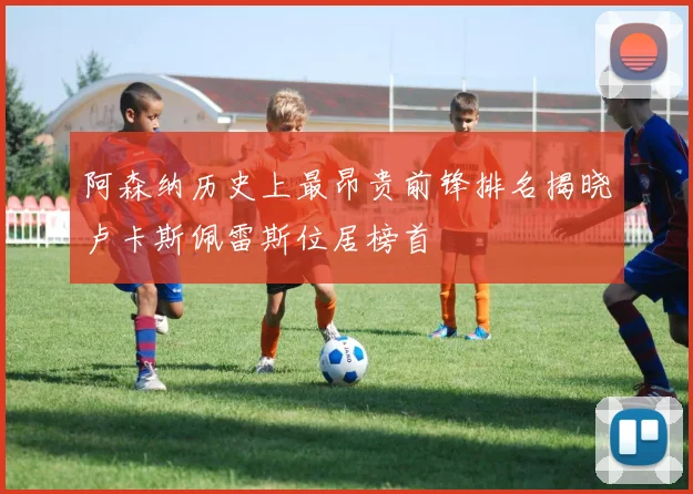 阿森纳历史上最昂贵前锋排名揭晓卢卡斯佩雷斯位居榜首