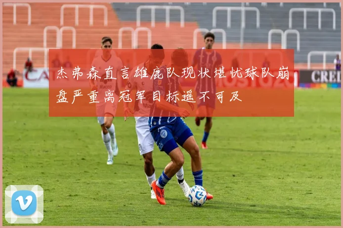 杰弗森直言雄鹿队现状堪忧球队崩盘严重离冠军目标遥不可及
