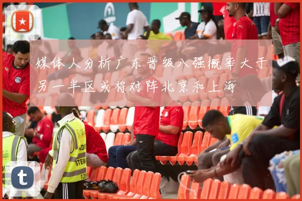 媒体人分析广东晋级八强概率大于另一半区或将对阵北京和上海