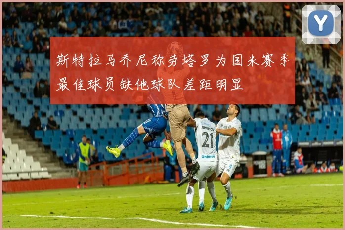 斯特拉马乔尼称劳塔罗为国米赛季最佳球员缺他球队差距明显