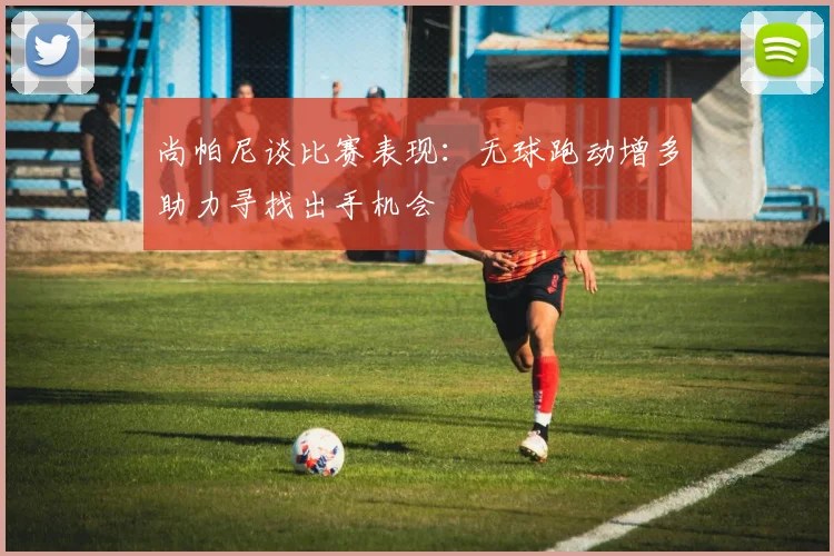 尚帕尼谈比赛表现：无球跑动增多助力寻找出手机会