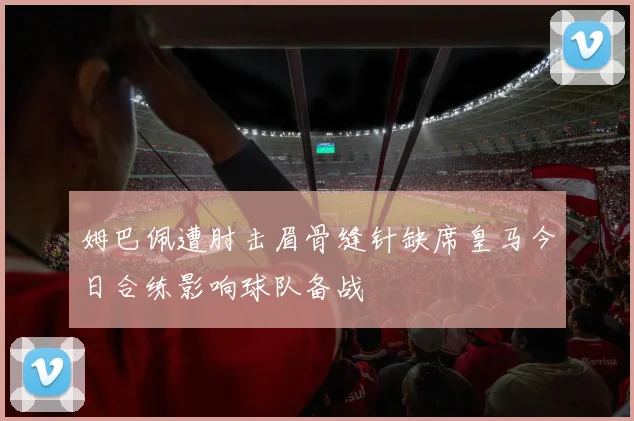 姆巴佩遭肘击眉骨缝针缺席皇马今日合练影响球队备战