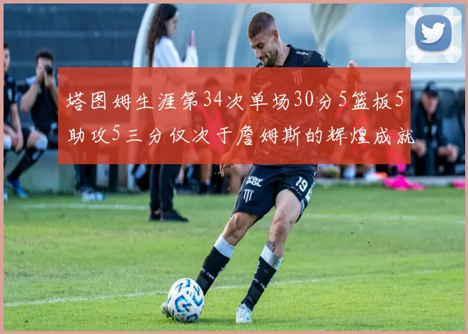 塔图姆生涯第34次单场30分5篮板5助攻5三分仅次于詹姆斯的辉煌成就