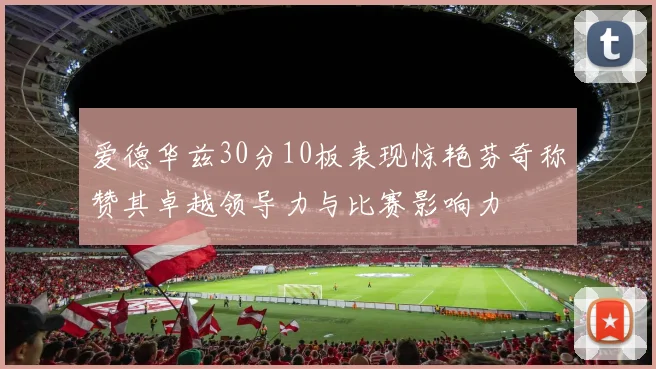 爱德华兹30分10板表现惊艳芬奇称赞其卓越领导力与比赛影响力
