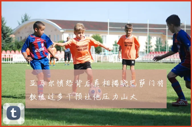 亚马尔愤怒背后真相揭晓巴萨门将教练过多干预让他压力山大