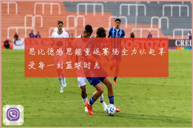 恩比德感恩能重返赛场全力以赴享受每一刻篮球时光