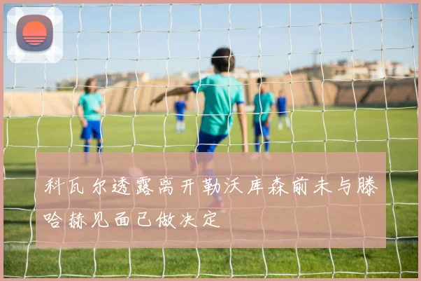 科瓦尔透露离开勒沃库森前未与滕哈赫见面已做决定