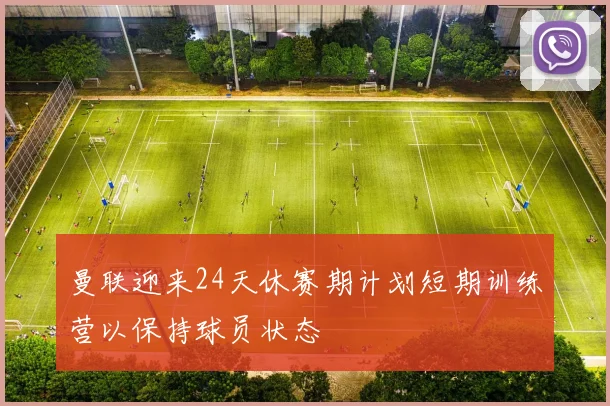 曼联迎来24天休赛期计划短期训练营以保持球员状态