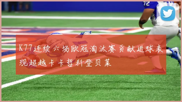 K77连续六场欧冠淘汰赛贡献进球表现超越卡卡哲科登贝莱