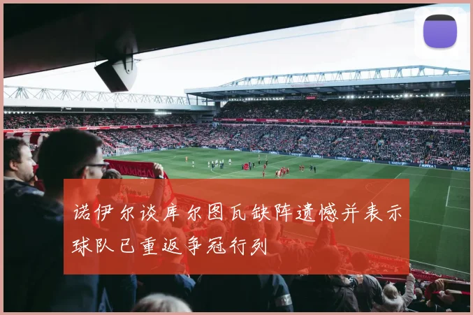诺伊尔谈库尔图瓦缺阵遗憾并表示球队已重返争冠行列