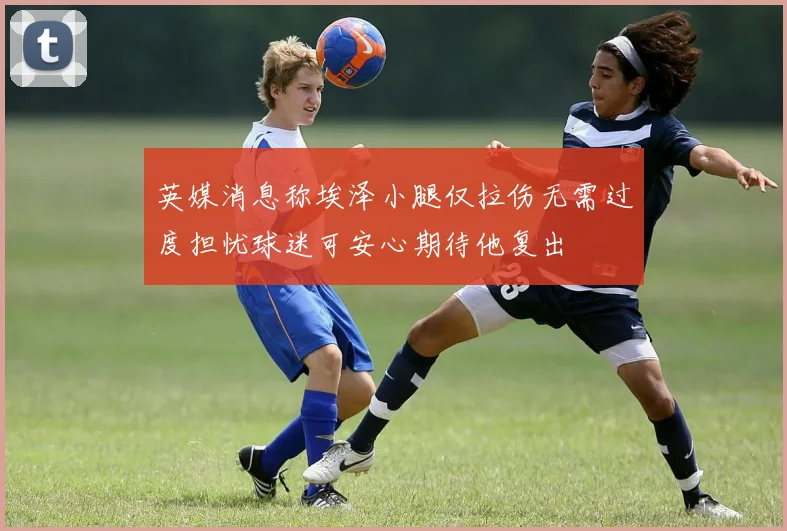 英媒消息称埃泽小腿仅拉伤无需过度担忧球迷可安心期待他复出