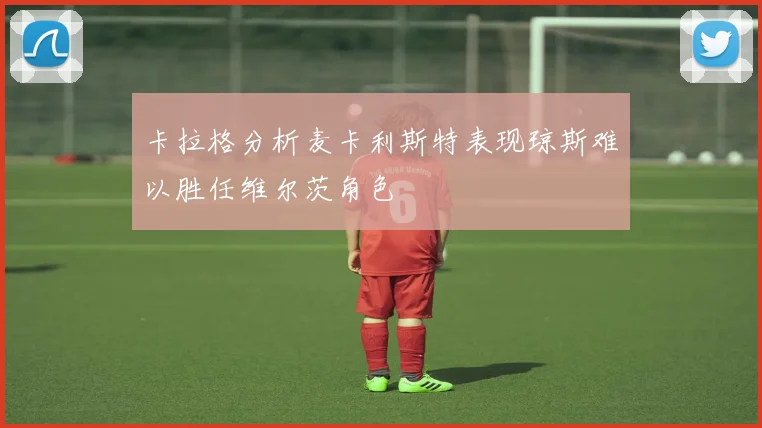 卡拉格分析麦卡利斯特表现琼斯难以胜任维尔茨角色