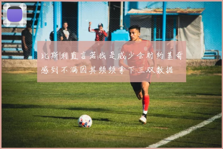 比斯利直言若我是威少会对约基奇感到不满因其频频拿下三双数据