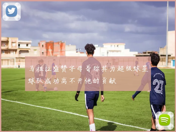 马祖拉盛赞字母哥称其为超级球星球队成功离不开他的贡献