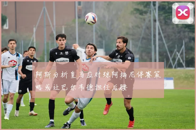 阿斯分析皇马应对琼阿梅尼停赛策略或让巴尔韦德担任后腰